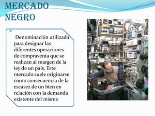Mercado Negro Denominación utilizada para designar las diferentes operaciones de compraventa que se realizan al margen de la ley de un país. Este mercado suele originarse como consecuencia de la escasez de un bien en relación con la demanda existente del mismo.