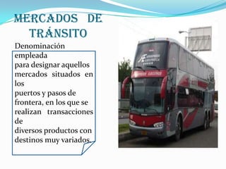 Mercados   de   TránsitoDenominación empleadapara designar aquellos mercados situados en los puertos y pasos de frontera, en los que se realizan transacciones de diversos productos condestinos muy variados.