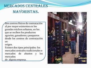 Mercados Centrales Mayoristas.Son centros físicos de contratación al por mayor existentes en los grandes núcleos urbanos, en los que se reciben los productos agrarios, ganaderos y pesqueros desde los centros de contratación en origen. Existen dos tipos principales: los mercados centrales tradicionales o mercados de abastos y los mercados de  alguna empresa.