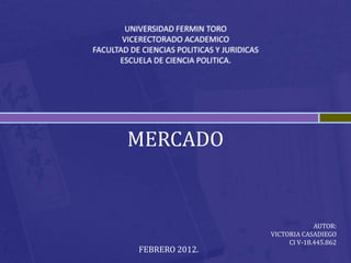 UNIVERSIDAD FERMIN TORO
       VICERECTORADO ACADEMICO
FACULTAD DE CIENCIAS POLITICAS Y JURIDICAS
      ESCUELA DE CIENCIA POLITICA.




        MERCADO


                                                          AUTOR:
                                             VICTORIA CASADIEGO
                                                  CI V-18.445.862
           FEBRERO 2012.
 