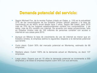    Según Michael Fox, de la revista Forbes (citado en Gates, p. 118) en la actualidad
    27% de los consumidores de los Estados Unidos utilizan internet y la tasa de
    crecimiento es de 400% anual desde hace 3 años. Según Bill Gates, para 2010
    más de 70% de los hogares estadounidenses contará con computadoras y de
    éstos, más de 8% contará con internet. De acuerdo con estas proyecciones, sólo
    en Estados Unidos más de 100 millones de personas contarán con acceso a
    internet en sus casas para 2010.

   Aunque en México la tasa de crecimiento de uso de internet es menor que en
    Estados Unidos, la empresa estima lo siguientes respecto a la demanda potencial
    que tendrá:

   Corto plazo: Cubrir 50% del mercado potencial en Monterrey, estimado de 68
    empresas.

   Mediano plazo: Cubrir 100% de la demanda actual en Monterrey, es decir 137
    empresas.

   Largo plazo: Espera que en 10 años la demanda potencial se incremente a 500
    empresas y de éstas la empresa espera cubrir 50% con sus servicios.
 