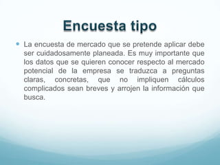  La encuesta de mercado que se pretende aplicar debe
  ser cuidadosamente planeada. Es muy importante que
  los datos que se quieren conocer respecto al mercado
  potencial de la empresa se traduzca a preguntas
  claras, concretas, que no impliquen cálculos
  complicados sean breves y arrojen la información que
  busca.
 