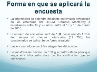 La información se obtendrá mediante entrevistas personales
  en las cafeterías del ITESM, Campus Monterrey a
  estudiantes entre 15 y 25 años, entre el 10 y 15 de marzo
  de 2010.
 El número de encuestas será de 150, considerando 1.18%
  del número de clientes potenciales (12           758);   los
  cuestionarios se aplicarán de forma aleatoria.
 Las encuestadoras será las integrantes del equipo.
 Se mostrará un envase de 150 g al entrevistado para que
  tenga una idea más clara de las cantidades que se
  mencionan.
 