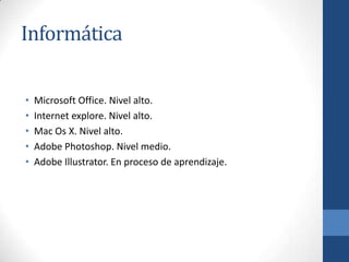 Informática

•   Microsoft Office. Nivel alto.
•   Internet explore. Nivel alto.
•   Mac Os X. Nivel alto.
•   Adobe Photoshop. Nivel medio.
•   Adobe Illustrator. En proceso de aprendizaje.
 