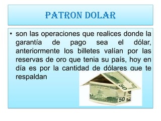 PATRON DOLAR
• son las operaciones que realices donde la
  garantía de pago sea el dólar,
  anteriormente los billetes valían por las
  reservas de oro que tenia su país, hoy en
  día es por la cantidad de dólares que te
  respaldan
 
