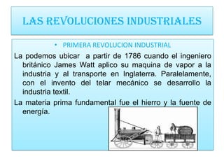 LAS REVOLUCIONES INDUSTRIALES

             • PRIMERA REVOLUCION INDUSTRIAL
La podemos ubicar a partir de 1786 cuando el ingeniero
  británico James Watt aplico su maquina de vapor a la
  industria y al transporte en Inglaterra. Paralelamente,
  con el invento del telar mecánico se desarrollo la
  industria textil.
La materia prima fundamental fue el hierro y la fuente de
  energía.
 