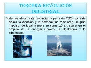 Tercera revolución
             industrial
Podemos ubicar esta revolución a partir de 1920. por esta
  época la aviación y la astronáutica recibieron un gran
  impulso, de igual manera se comenzó a trabajar en el
  empleo de la energía atómica, la electrónica y la
  cibernética.
 