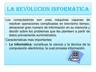 LA REVOLUCION INFORMÁTICA
Los computadores son unas maquinas capaces de
  resolver operaciones complicadas en brevísimo tiempo,
  almacenar gran numero de información en su memoria y
  decidir sobre los problemas que les planteen a partir de
  datos previamente suministrados.
Características mas importantes:
• La informática: constituye la ciencia y la técnica de la
  computación electrónica, la cual procesa información.
 
