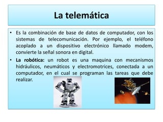 La telemática
• Es la combinación de base de datos de computador, con los
  sistemas de telecomunicación. Por ejemplo, el teléfono
  acoplado a un dispositivo electrónico llamado modem,
  convierte la señal sonora en digital.
• La robótica: un robot es una maquina con mecanismos
  hidráulicos, neumáticos y electromotrices, conectada a un
  computador, en el cual se programan las tareas que debe
  realizar.
 