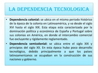 LA DEPENDENCIA TECNOLOGICA
• Dependencia colonial: se ubica en el mismo periodo histórico
  de la época de la colonia en Latinoamérica, y va desde el siglo
  XVI hasta el siglo XIX. Esta etapa esta caracterizada por la
  dominación política y económica de España y Portugal sobre
  sus colonias en América, en donde el intercambio comercial
  fue excluyente y rígidamente reglamentado.
• Dependencia semicolonial: se ubica entre el siglo XIX y
  principios del siglo XX. En esta época hubo poco desarrollo
  tecnológico, debido principalmente a que los países
  latinoamericanos se ocupaban en la construcción de sus
  naciones y gobierno.
 