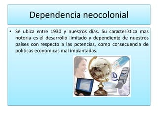 Dependencia neocolonial
• Se ubica entre 1930 y nuestros días. Su característica mas
  notoria es el desarrollo limitado y dependiente de nuestros
  países con respecto a las potencias, como consecuencia de
  políticas económicas mal implantadas.
 