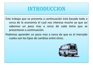 INTRODUCCION
Este trabajo que se presenta a continuación esta basado todo a
   cerca de la economía el cual nos interesa mucho ya que así
   sabemos un poco mas a cerca de cada tema que se
   presentaran a continuación.
Podemos aprender un poco mas a cerca de que es el mercado
   cuales son los tipos de cambios entre otros.
 