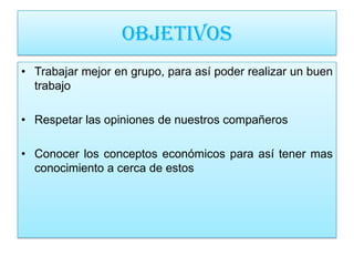 OBJETIVOS
• Trabajar mejor en grupo, para así poder realizar un buen
  trabajo

• Respetar las opiniones de nuestros compañeros

• Conocer los conceptos económicos para así tener mas
  conocimiento a cerca de estos
 