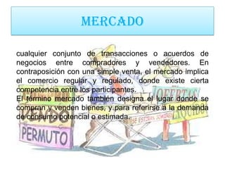 MERCADO

cualquier conjunto de transacciones o acuerdos de
negocios entre compradores y vendedores. En
contraposición con una simple venta, el mercado implica
el comercio regular y regulado, donde existe cierta
competencia entre los participantes.
El término mercado también designa el lugar donde se
compran y venden bienes, y para referirse a la demanda
de consumo potencial o estimada.
 