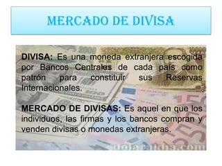 MERCADO DE DIVISA

DIVISA: Es una moneda extranjera escogida
por Bancos Centrales de cada país como
patrón    para   constituir sus  Reservas
Internacionales.

MERCADO DE DIVISAS: Es aquel en que los
individuos, las firmas y los bancos compran y
venden divisas o monedas extranjeras.
 