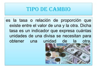 TIPO DE CAMBIO
es la tasa o relación de proporción que
  existe entre el valor de una y la otra. Dicha
  tasa es un indicador que expresa cuántas
  unidades de una divisa se necesitan para
  obtener una unidad de la otra.
 