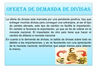 OFERTA DE DEMANDA DE DIVISAS
La oferta de divisas esta marcada por una pendiente positiva, hay que
   entregar muchas divisas para conseguir una extranjera, al ser el tipo
   de cambio elevado, este tipo de cambio no facilita la importación.
   En cambio si favorece la exportación, ya que se ha de cobrar en la
   moneda nacional. El importador de otro país tiene que hacer el
   cambio de dólares a moneda nacional.
En cuanto a la demanda de divisas, la salida de divisas sobre todo es
   debido a las importaciones, y se ve favorecido con una apreciación
   de la moneda nacional, tendríamos que pagar menos para obtener
   lo mismo.
 