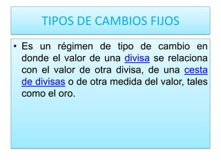 TIPOS DE CAMBIOS FIJOS
• Es un régimen de tipo de cambio en
  donde el valor de una divisa se relaciona
  con el valor de otra divisa, de una cesta
  de divisas o de otra medida del valor, tales
  como el oro.
 
