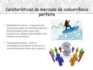Caraterísticas do mercado de concorrência
                  perfeita

• Mobilidade dos fatores – o mecanismo de
  mercado pressupõe uma fácil deslocação dos
  fatores produtivos para setores mais
  lucrativos, que ofereçam oportunidades mais
  lucrativas aos produtores.

• Transparência perfeita – todos os
  consumidores e produtores devem ter um
  total conhecimento sobre todos os preços.
 