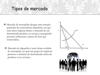 Tipos de mercado


 Mercado de monopólio designa uma situação
  particular de concorrência imperfeita, em que
  uma única empresa detém o mercado de um
  determinado produto ou serviço, conseguindo
  portanto influenciar o preço do bem que
  comercializa.


 Mercado de oligopólio é uma forma evoluída
  de monopólio, no qual um grupo de empresas
  promove o domínio de determinada oferta de
  produtos e/ou serviços.
 