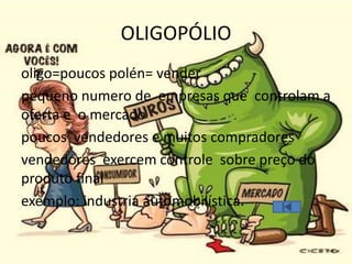 OLIGOPÓLIO
oligo=poucos polén= vender
pequeno numero de empresas que controlam a
oferta e o mercado
poucos vendedores e muitos compradores
vendedores exercem controle sobre preço do
produto final
exemplo: industria automobilística.
 