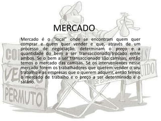 MERCADO
Mercado é o “local” onde se encontram quem quer
comprar e quem quer vender e que, através de um
processo de negociação, determinam o preço e a
quantidade do bem a ser transaccionado/trocado entre
ambos. Se o bem a ser transaccionado são camisas, então
temos o mercado das camisas. Se os intervenientes nesse
mercado forem os trabalhadores que querem vender o seu
trabalho e as empresas que o querem adquirir, então temos
o mercado de trabalho e o preço a ser determinado é o
salário.
 