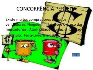CONCORRÊNCIA PERFEITA
Existe muitos compradores e muitos
vendedores. Ninguém influi sobre o preço das
mercadorias . Atomicidade, fluidez e liberdade
exemplo: Feira-Livre/mercado
agrícola, minerais.
 