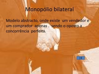 Monopólio bilateral
Modelo abstracto, onde existe um vendedor e
um comprador apenas . sendo o oposto a
concorrência perfeita.
 