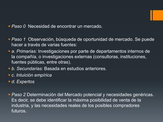  Paso 0 Necesidad de encontrar un mercado.
 Paso 1 Observación, búsqueda de oportunidad de mercado. Se puede
hacer a través de varias fuentes:
 a. Primarias: Investigaciones por parte de departamentos internos de
la compañía, o investigaciones externas (consultoras, instituciones,
fuentes públicas, entre otras).
 b. Secundarias: Basada en estudios anteriores.
 c. Intuición empírica
 d. Expertos
 Paso 2 Determinación del Mercado potencial y necesidades genéricas.
Es decir, se debe identificar la máxima posibilidad de venta de la
industria, y las necesidades reales de los posibles compradores
futuros.
 