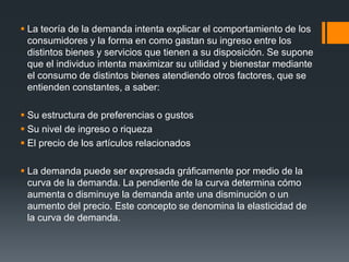  La teoría de la demanda intenta explicar el comportamiento de los
consumidores y la forma en como gastan su ingreso entre los
distintos bienes y servicios que tienen a su disposición. Se supone
que el individuo intenta maximizar su utilidad y bienestar mediante
el consumo de distintos bienes atendiendo otros factores, que se
entienden constantes, a saber:
 Su estructura de preferencias o gustos
 Su nivel de ingreso o riqueza
 El precio de los artículos relacionados
 La demanda puede ser expresada gráficamente por medio de la
curva de la demanda. La pendiente de la curva determina cómo
aumenta o disminuye la demanda ante una disminución o un
aumento del precio. Este concepto se denomina la elasticidad de
la curva de demanda.
 