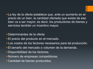La ley de la oferta establece que, ante un aumento en el
precio de un bien, la cantidad ofertada que exista de ese
bien va a ser mayor; es decir, los productores de bienes y
servicios tendrán un incentivo mayor.
Determinantes de la oferta
El precio del producto en el mercado.
Los costos de los factores necesarios para tal producción.
El tamaño del mercado o volumen de la demanda.
Disponibilidad de los factores.
Número de empresas competidoras.
Cantidad de bienes producidos.
 