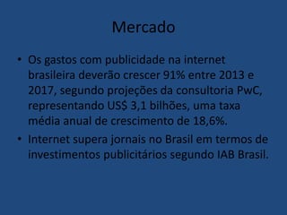 Mercado
• Os gastos com publicidade na internet
brasileira deverão crescer 91% entre 2013 e
2017, segundo projeções da consultoria PwC,
representando US$ 3,1 bilhões, uma taxa
média anual de crescimento de 18,6%.
• Internet supera jornais no Brasil em termos de
investimentos publicitários segundo IAB Brasil.
 