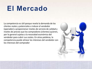 La competencia es útil porque revela la demanda de los
clientes reales y potenciales e induce el vendedor
(operador) a proporcionar niveles de servicio de calidad y
niveles de precios que los compradores (clientes) quieren,
por lo general sujetas a la necesidad económica del
vendedor para cubrir sus costes. En otras palabras, la
competencia puede alinear los intereses del vendedor con
los intereses del comprador
 
