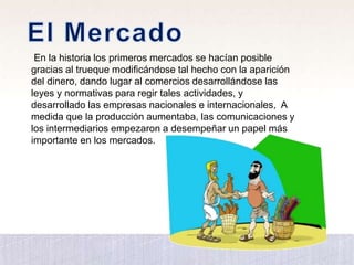 En la historia los primeros mercados se hacían posible
gracias al trueque modificándose tal hecho con la aparición
del dinero, dando lugar al comercios desarrollándose las
leyes y normativas para regir tales actividades, y
desarrollado las empresas nacionales e internacionales, A
medida que la producción aumentaba, las comunicaciones y
los intermediarios empezaron a desempeñar un papel más
importante en los mercados.
 