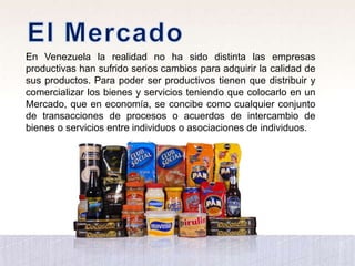 En Venezuela la realidad no ha sido distinta las empresas
productivas han sufrido serios cambios para adquirir la calidad de
sus productos. Para poder ser productivos tienen que distribuir y
comercializar los bienes y servicios teniendo que colocarlo en un
Mercado, que en economía, se concibe como cualquier conjunto
de transacciones de procesos o acuerdos de intercambio de
bienes o servicios entre individuos o asociaciones de individuos.
 