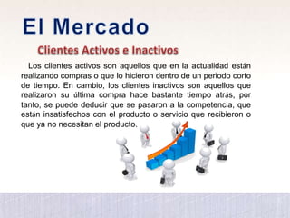 Los clientes activos son aquellos que en la actualidad están
realizando compras o que lo hicieron dentro de un periodo corto
de tiempo. En cambio, los clientes inactivos son aquellos que
realizaron su última compra hace bastante tiempo atrás, por
tanto, se puede deducir que se pasaron a la competencia, que
están insatisfechos con el producto o servicio que recibieron o
que ya no necesitan el producto.
 