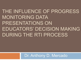 THE INFLUENCE OF PROGRESS
MONITORING DATA
PRESENTATIONS ON
EDUCATORS’ DECISION MAKING
DURING THE RTI PROCESS
Dr. Anthony D. Mercado
 