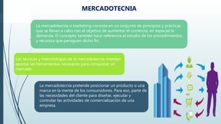 .
La mercadotecnia o marketing consiste en un conjunto de principios y prácticas
que se llevan a cabo con el objetivo de aumentar el comercio, en especial la
demanda. El concepto también hace referencia al estudio de los procedimientos
y recursos que persiguen dicho fin.
La mercadotecnia pretende posicionar un producto o una
marca en la mente de los consumidores. Para eso, parte de
las necesidades del cliente para diseñar, ejecutar y
controlar las actividades de comercialización de una
empresa.
Las técnicas y metodologías de la mercadotecnia intentan
aportar las herramientas necesarias para conquistar un
mercado.
MERCADOTECNIA
 