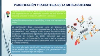 .
PLANIFICACIÓN Y ESTRATEGIA DE LA MERCADOTECNIA.
La planificación comercial es el centro de actividad gerencial de
una organización.sin un desarrollo correcto de esta función la
empresa carece de orientación, definición y dirección.
La planificación consiste en decidir hoy lo que va a hacerse en el
futuro.
La planificación debe entenderse como un proceso de
preparación de las decisiones empresariales y de los medios
para llevarlas a cabo: tiene por objeto poner a disposición de los
dirigentes en el momento oportuno y por el procedimiento más
económico los métodos de acción comercial que sean
necesarios para su implantación en una o varios mercados,
asegurandole una independencia permanece y una de acción en
el terreno comercial.
Para una adecuada planificación estratégica de marketing se
deben evaluar una serie de aspectos que generalmente son
aplicables a cualquier tipo de negocio.
 