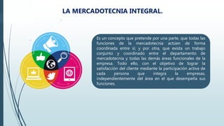 .
.
LA MERCADOTECNIA INTEGRAL.
Es un concepto que pretende por una parte, que todas las
funciones de la mercadotecnia actúen de forma
coordinada entre sí; y por otra, que exista un trabajo
conjunto y coordinado entre el departamento de
mercadotecnia y todas las demás áreas funcionales de la
empresa. Todo ello, con el objetivo de lograr la
satisfacción del cliente mediante la participación activa de
cada persona que integra la empresas,
independientemente del área en el que desempeña sus
funciones.
 