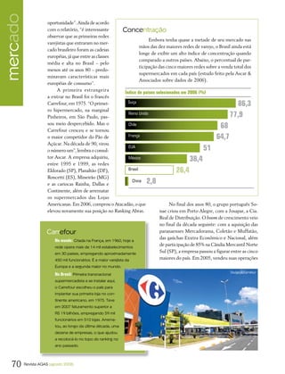 mercado              oportunidade”. Ainda de acordo
                     com o relatório, “é interessante             Concentração
                     observar que as primeiras redes
                                                                                 Embora tenha quase a metade de seu mercado nas
                     varejistas que entraram no mer-
                                                                            mãos das dez maiores redes de varejo, o Brasil ainda está
                     cado brasileiro foram as cadeias
                                                                            longe de exibir um alto índice de concentração quando
                     européias, já que entre as classes
                                                                            comparado a outros países. Abaixo, o percentual de par-
                     média e alta no Brasil – pelo
                                                                            ticipação das cinco maiores redes sobre a venda total dos
                     menos até os anos 80 – predo-
                                                                            supermercados em cada país (estudo feito pela Ascar &
                     minavam características mais
                                                                            Associados sobre dados de 2006).
                     européias de consumo”.
                          A primeira estrangeira
                                                                   Índice de países selecionados em 2006 (%)
                     a entrar no Brasil foi o francês
                     Carrefour, em 1975. “O primei-                  Suiça
                                                                                                                            86,3
                     ro hipermercado, na marginal
                     Pinheiros, em São Paulo, pas-
                                                                     Reino Unido                                          77,9
                     sou meio despercebido. Mas o
                     Carrefour cresceu e se tornou
                                                                     Chile
                                                                                                                    68
                     o maior competidor do Pão de                    França                                        64,7
                     Açúcar. Na década de 90, virou
                     o número um”, lembra o consul-
                                                                     EUA
                                                                                                           51
                     tor Ascar. A empresa adquiriu,                  México                         38,4
                     entre 1995 e 1999, as redes
                     Eldorado (SP), Planaltão (DF),                  Brasil                 26,4
                     Roncetti (ES), Mineirão (MG)
                     e as cariocas Rainha, Dallas e
                                                                       China2,8
                     Continente, além de arrematar
                     os supermercados das Lojas
                     Americanas. Em 2006, comprou o Atacadão, o que                         No final dos anos 80, o grupo português So-
                     elevou novamente sua posição no Ranking Abras.                    nae criou em Porto Alegre, com a Josapar, a Cia.
                                                                                       Real de Distribuição. O boom de crescimento veio
                                                                                       no final da década seguinte: com a aquisição das
                     Carrefour                                                         paranaenses Mercadorama, Coletão e Muffatão,
                                                                                       das gaúchas Exxtra Econômico e Nacional, além
                         No mundo: Criada na França, em 1960, hoje a
                         rede opera mais de 14 mil estabelecimentos
                                                                                       de participação de 85% na Cândia Mercantil Norte
                         em 30 países, empregando aproximadamente
                                                                                       Sul (SP), a empresa passou a figurar entre as cinco
                         450 mil funcionários. É a maior varejista da                  maiores do país. Em 2005, vendeu suas operações
                          Europa e a segunda maior no mundo.
                                                                                                                          Divulgação/Carrefour
                          No Brasil: Primeira transnacional
                          supermercadista a se instalar aqui,
                          o Carrefour escolheu o país para
                          implantar sua primeira loja no con-
                          tinente americano, em 1975. Teve
                          em 2007 faturamento superior a
                          R$ 19 bilhões, empregando 59 mil
                          funcionários em 510 lojas. Arrema-
                          tou, ao longo da última década, uma
                          dezena de empresas, o que ajudou
                          a recolocá-lo no topo do ranking no
                          ano passado.




  70      Revista AGAS (agosto 2008)
 
