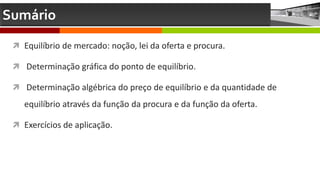 Sumário
 Equilíbrio de mercado: noção, lei da oferta e procura.
 Determinação gráfica do ponto de equilíbrio.
 Determinação algébrica do preço de equilíbrio e da quantidade de
equilíbrio através da função da procura e da função da oferta.
 Exercícios de aplicação.
 
