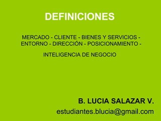 DEFINICIONES
MERCADO - CLIENTE - BIENES Y SERVICIOS -
ENTORNO - DIRECCIÓN - POSICIONAMIENTO -
INTELIGENCIA DE NEGOCIO
B. LUCIA SALAZAR V.
estudiantes.blucia@gmail.com
 