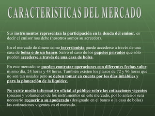 Sus  instrumentos representan la participación en la deuda del emisor , es decir el emisor nos debe (nosotros somos su acreedor).  En el mercado de dinero como  inversionista  puede accederse a través de una casa de  bolsa o de un banco . Salvo el caso de los  papeles privados  que sólo pueden  accederse a través de una casa de bolsa . En este mercado se  pueden contratar operaciones con diferentes fechas valor : mismo día, 24 horas y 48 horas. También existen los plazos de 72 y 96 horas que no son tan usuales pero  se deben tomar en cuenta por los días inhábiles y para la planeación de la liquidez. No existe medio informativo oficial al público sobre las cotizaciones vigentes  (precios y volúmenes) de los instrumentos en este mercado, por lo anterior será necesario  requerir a su apoderado  (designado en el banco o la casa de bolsa) las cotizaciones vigentes en el mercado. CARACTERISTICAS DEL MERCADO 