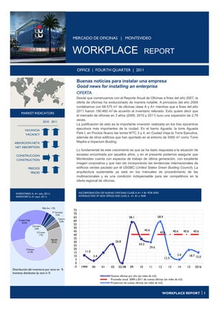 MERCADO DE OFICINAS | MONTEVIDEO


                                                          WORKPLACE                                               REPORT

                                                               OFFICE | FOURTH QUARTER | 2011

                                                           Buenas noticias para instalar una empresa
                                                           Good news for installing an enterprise
                                                           OFERTA
                                                           Desde que comenzamos con el Reporte Anual de Oficinas a fines del año 2007, la
                                                           oferta de oficinas ha evolucionado de manera notable. A principios del año 2009
                                                           contábamos con 68.575 m2 de oficinas clase A y A+ mientras que a fines del año
                                                           2011 fueron 190.460 m2 de acuerdo al inventario relevado. Esto quiere decir que
       MARKET INDICATORS
                                                           el mercado de oficinas en 3 años (2009, 2010 y 2011) tuvo una expansión de 2,78
                                                           veces.
                               2010 2011
                                                           La justificación de esto es la importante inversión realizada en los tres epicentros
           VACANCIA
                                                           ejecutivos más importantes de la ciudad. En el barrio Aguada, la torre Aguada
            VACANCY                                        Park I, en Pocitos Nuevo las torres WTC 3 y 4, en Ciudad Vieja la Torre Ejecutiva,
                                                           además de otros edificios que han aportado en el entorno de 5000 m2 como Torre
 ABSORCION NETA                                            Mapfre e Imperium Buiding.
 NET ABSORPTION
                                                           Lo fundamental de este crecimiento es que se ha dado respuesta a la situación de
   CONSTRUCCION                                            escasez encontrada por aquellos años, y en el presente podemos asegurar que
   CONSTRUCTION                                            Montevideo cuenta con espacios de trabajo de última generación, con excelente
                                                           imagen corporativa y que han ido incorporando las tendencias internacionales de
               PRECIOS                                     edificios verdes pautado por el USGBC (United States Green Buiding Council). La
                 PRICES                                    arquitectura sustentable ya está en los manuales de procedimiento de las
                                                           multinacionales y es una condición indispensable para ser competitivos en la
                                                           oferta regional de oficinas.


  INVENTARIO A, A+ (año 2011)                                  INCORPORACIÓN DE NUEVAS OFICINAS CLASE A A+ Y B+ POR AÑO
  INVENTORY A, A+ (year 2011)                                  INTRODUCTION OF NEW OFFICES AND CLASS A, A+, B+ a YEAR



                               Rbla Sur, 1.5%
                                                          75
                                          P. Carretas
                                             3.2%         70
                                                          65                                        58.1                      58.9
                                                 Centro
     Ciudad Vieja                                         60
                                                  3.9%
        35.0%
                                                          55
                    Carrasco
                      2.0%                                50
                                                          45                                                        40.6                     40.6     40.6      40.6
                        3 Cruces                                                                                               40.6
                          1.7%                            40
                                        Aguada            35
                                        20.5%             30                              26.8
                                                          25                                                 34.2
                                                                                                                       29.6
             P.Nuevo                                      20
              31.4%                                       15       11.0
                                                          10              3.4                                                                   5.0          18.7 15.0
                                                           5                                                                         12.3
                                                           0
                                                          -5    1999      00    01   02     02-08    09      10        11     12        13      14      15       2016
Distribución del inventario por zona en %
Inventory distribution by area in %
                                                                                     Nuevas oficinas por año (en miles de m2)
                                                                                     Promedio anual 2009 a 2011 de nuevas oficinas (en miles de m2)
                                                                                     Proyeccion de nuevas oficinas (en miles de m2)


  www.colliers.com/buenosaires                                                                                                     WORKPLACE REPORT  1
 