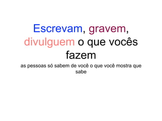Escrevam, gravem,
divulguem o que vocês
fazem
as pessoas só sabem de você o que você mostra que
sabe
 
