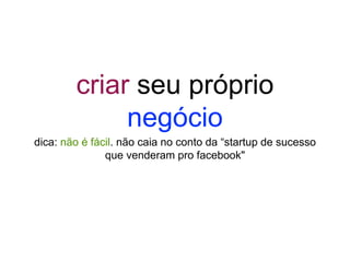 criar seu próprio
negócio
dica: não é fácil. não caia no conto da “startup de sucesso
que venderam pro facebook"
 