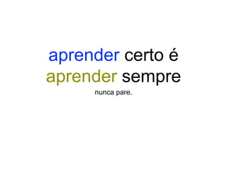 aprender certo é
aprender sempre
nunca pare.
 