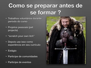 Como se preparar antes de
se formar ?
• Trabalhos voluntários durante
período do curso
• Projetos pessoais (pet
projects)
• “scratch your own itch”
• Depois use isso como
experiência em seu currículo
• Estágio
• Participe de comunidades
• Participe de eventos
 