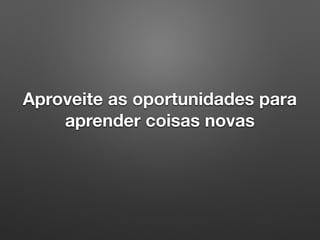Aproveite as oportunidades para
aprender coisas novas
 